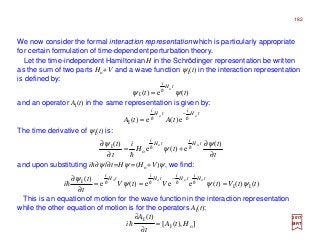 We now consider the formal interaction representation which is particularly appropriate
for certain formulation of time-dependent perturbation theory.
2017
MRT
and an operator AI(t) in the same representation is given by:
The time derivative of ψI(t) is:
This is an equation of motion for the wave function in the interaction representation
while the other equation of motion is for the operators AI(t):
)(e)(
o
I tt
tH
i
ψψ h=
tH
i
tH
i
tAtA
oo
e)(e)(I
hh
−
=
t
t
tH
i
t
t tH
i
tH
i
∂
∂
+=
∂
∂ )(
e)(e
)( oo
o
I ψ
ψ
ψ hh
h
and upon substituting ih∂ψ/∂t=Hψ =(Ho +V)ψ, we find:
)()()(eee)(e
)(
II
I oooo
ttVtVtV
t
t
i
tH
i
tH
i
tH
i
tH
i
ψψψ
ψ
===
∂
∂ −
hhhhh
]),([
)(
oI
I
HtA
t
tA
i =
∂
∂
h
Let the time-independent Hamiltonian H in the Schrödinger representation be written
as the sum of two parts Ho +V and a wave function ψI(t) in the interaction representation
is defined by:
182
 