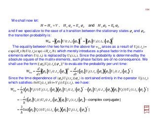 We shall now let:
and if we specialize to the case of a transition between the stationary states ϕa and ϕb,
the transition probability is:
The equality between the two forms in the above for wba arises as a result of UI(t,to)=
exp(iHot/h)U(t,to)exp(−iHoto/h) which merely introduces a phase factor into the matrix
elements when U(t,to) is replaced by UI(t,to). Since the probability is determined by the
absolute square of the matrix elements, such phase factors are of no consequence. We
shall use the form |〈ϕb|UI(t,to)|ϕa〉|2 to evaluate the probability per unit time:
2017
MRT
Since the time dependence of 〈ϕb|UI(t,to)|ϕa〉 is contained entirely in the operator UI(t,to)
which satisfies ih∂UI(t,to)/∂t=VI(t)UI(t,to), we have:
bbbaaa EHEHVHH ϕϕϕϕ ==+= ooo and,
2
oI
2
o ),(),( ababba ttUttUW ϕϕϕϕ ==
]),(),([),(
*
oIoI
2
oI abababba ttUttU
td
d
ttU
td
d
W ϕϕϕϕϕϕ ==
]),(),()(Im[
2
]),(),()([
]),()(),(),(),()([
*
oIoII
oIoII
*
oIIoI
*
oIoII
abab
abab
ababababba
ttUttUtV
ttUttUtV
i
ttUtVttUttUttUtV
i
W
ϕϕϕϕ
ϕϕϕϕ
ϕϕϕϕϕϕϕϕ
h
h
h
=
−−=
−=
conjugatecomplex
184
 