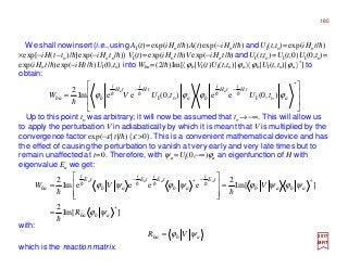 We shall now insert(i.e.,using AI(t)=exp(iHot/h)A(t)exp(−iHot/h) and UI(t,to)=exp(iHot/h)
×exp[−iH(t–to)/h]exp(−iHoto/h)) VI(t)=exp(iHot/h)Vexp(−iHot/h) andUI(t,to)=UI(t,0)UI(0,to)=
exp(iHot/h)exp(−iHt/h)UI(0,to) into Wba =(2/h)Im[〈ϕb|VI(t)UI(t,to)|ϕa〉〈ϕb|UI(t,to)|ϕa〉*] to
obtain:
Up to this point to was arbitrary; it will now be assumed that to →−∞. This will allow us
to apply the perturbation V in adiabatically by which it is meant that V is multiplied by the
convergence factor exp(−ε|t|/h) (ε >0). This is a convenient mathematical device and has
the effect of causing the perturbation to vanish at very early and very late times but to
remain unaffected at t=0. Therefore, with ψa=UI(0,−∞)ϕa an eigenfunction of H with
eigenvalue Ea we get:
2017
MRT
which is the reaction matrix.
with:
abba VR ψϕ=








=
−−
*
oIoI ),0(ee),0(eeIm
2 oo
a
tH
i
tH
i
ba
tH
i
tH
i
bba tUtUVW ϕϕϕϕ hhhh
h
]Im[
2
]Im[
2
eeeeIm
2
*
**
abba
abab
tE
i
ab
tE
i
tE
i
ab
tE
i
ba
R
VVW
aaaa
ψϕ
ψϕψϕψϕψϕ
h
hh
hhhh
=
=








=
−−
185
 