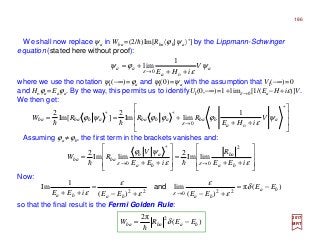 We shall now replace ψa in Wba =(2/h)Im[Rba〈ϕb|ψa〉*] by the Lippmann-Schwinger
equation (stated here without proof):
where we use the notation ψI(−∞)=ϕa and ψI(0)=ψa with the assumption that VI(−∞)=0
and Hoϕa =Eaϕa. By the way, this permits us to identifyUI(0,−∞)=1+limε →0[1/(Ea−H+iε)]V.
We then get:
2017
MRT
so that the final result is the Fermi Golden Rule:
Now:
)(
π2 2
bababa EERW −= δ
h
a
a
aa V
iHE
ψ
ε
ϕψ
ε ++
+=
→ o0
1
lim








++
+==
→
*
o0
** 1
limIm
2
]Im[
2
a
a
bbaabbaabbaba V
iHE
RRRW ψ
ε
ϕϕϕψϕ
εhh
Assuming ϕa ≠ϕb, the first term in the brackets vanishes and:








++
=








++
=
→→ εε
ψϕ
εε iEE
R
iEE
V
RW
ba
ba
ba
ab
baba
2
0
*
0
limIm
2
limIm
2
hh
)(π
)(
lim
)(
1
Im 22022 ba
bababa
EE
EEEEiEE
−=
+−+−
=
++ →
δ
ε
ε
ε
ε
ε ε
and
186
 