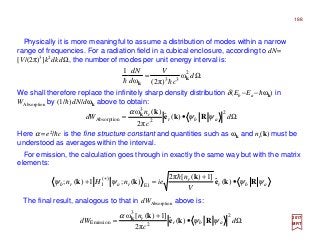 Physically it is more meaningful to assume a distribution of modes within a narrow
range of frequencies. For a radiation field in a cubical enclosure, according to dN=
[V/(2π)3]k2dkdΩ, the number of modes per unit energy interval is:
2017
MRT
We shall therefore replace the infinitely sharp density distribution δ(Eb −Ea −hωk) in
WAbsorption by (1/h)dN/dωk above to obtain:
Here α =e2/hc is the fine structure constant and quantities such as ωk and nr(k) must be
understood as averages within the interval.
For emission, the calculation goes through in exactly the same way but with the matrix
elements:
Ω= d
c
V
d
dN 2
33
ω
)π2(ω
1
k
k hh
Ω•= d
c
n
dW abr
r 2
2
3
Absorption )(ˆ
π2
)(ω
ψψ
α
Rke
kk
abr
r
rarb
V
n
ienHn ψψψψ Rke
k
kk •
+
=+ +
)(ˆ
]1)([2π
)(;1)(; E1
)(
1
h
The final result, analogous to that in dWAbsorption above is:
Ω•
+
= d
c
n
dW abr
r 2
2
3
Emission )(ˆ
π2
]1)([ω
ψψ
α
Rke
kk
188
 