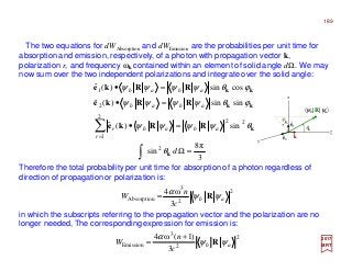 The two equations for dWAbsorption and dWEmission are the probabilities per unit time for
absorption and emission, respectively, of a photon with propagation vector k,
polarization r, and frequency ωk contained within an element of solid angle dΩ. We may
now sum over the two independent polarizations and integrate over the solid angle:
2017
MRT
Therefore the total probability per unit time for absorption of a photon regardless of
direction of propagation or polarization is:
in which the subscripts referring to the propagation vector and the polarization are no
longer needed, The corresponding expression for emission is:
3
π8
sin
sin)(ˆ
sinsin)(ˆ
cossin)(ˆ
2
22
2
1
2
1
=Ω
=•
=•
=•
∫
∑=
d
ab
r
abr
abab
abab
k
k
kk
kk
RRke
RRke
RRke
θ
θψψψψ
ϕθψψψψ
ϕθψψψψ
2
2
3
Absorption
3
ω4
ab
c
n
W ψψ
α
R=
2
2
3
Emission
3
)1(ω4
ab
c
n
W ψψ
α
R
+
=
z
y
x
ê1
θk
kˆ
〈ψb|R|ψa〉
ê2
ϕk
189
 