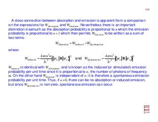 A close connection between absorption and emission is apparent from a comparison
on the expressions for WAbsorption and WEmission. Nevertheless there is an important
distinction inasmuch as the absorption probability is proportional to n which the emission
probability is proportional to n+1 which then permits WEmission to be written as a sum of
two terms:
where:
2017
MRT
WInduced is identical with WAbsorption, and is known as the induced (or stimulated) emission
probability per unit time since it is proportional to n, the number of photons of frequency
ω. On the other hand WEmission is independent of n; it is therefore a spontaneous emission
probability per unit time. Thus, if n=0, there can be no absorption or induced emission,
but since WSpontaneous is non-zero, spontaneous emission can occur.
sSpontaneouInducedEmission WWW +=
2
2
3
sSpontaneou
2
2
3
Induced
3
ω4
3
ω4
abab
c
W
c
n
W ψψ
α
ψψ
α
RR == and
190
 