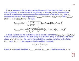 If W(b,a) represents the transition probability per unit time from the state |αa;Ja,Ma〉
with degeneracy ga to the state with degeneracy gb where αa and αb represent the
quantum numbers required to complete the specification of the states |ψa 〉 and |ψb〉,
respectively, we shall have, in place of WAbsorption =(4αω3n/3c2)|〈ψb|R|ψa〉|2 and WEmission =
[4αω3(n+1)/3c2)]|〈ψb|R|ψa〉|2, we have:
2017
MRT
In these expressions the probabilities for all possible transitions |αa;Ja,Ma〉→|αb;Jb,Mb〉
have been added, but since the probability of an electron being in any one of the initial
states |αa;Ja,Ma〉 is 1/ga, the sum of the probabilities must be multiplied by the factor.
WInduced and WSpontaneous are correspondingly modified. Note that:
where W(b,a) stands for either WAbsorption(b,a) or WEmission(b,a) and the same for W(a,b).
),(),( abW
g
g
baW
b
a
=
∑∑
∑∑
+
=
=
a b
a b
M M
aaabbb
a
M M
aaabbb
a
MJMJ
c
n
g
abW
MJMJ
c
n
g
abW
2
2
3
Emission
2
2
3
Absorption
,;,;
3
)1(ω41
),(
,;,;
3
ω41
),(
αα
α
αα
α
R
R
191
 