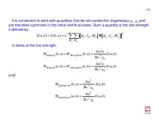 It is convenient to work with quantities that do not contain the degeneracy ga, gb and
are therefore symmetric in the initial and final states. Such a quantity is the line strength
S defined by:
In terms of the line strength:
2017
MRT
∑∑==
a bM M
aaabbb MJMJeabSbaS
22
,;,;),(),( αα R
),(
3
ω4
),(),(
),(
3
ω4
),(),(
3
3
AbsorptionInduced
3
3
AbsorptionInduced
baS
gc
n
baWbaW
baS
gc
n
abWabW
b
a
h
h
==
==
and:
),(
3
ω4
),(
),(
3
ω4
),(
3
3
Spontanous
3
3
Spontanous
baS
gc
baW
baS
gc
abW
b
a
h
h
=
=
192
 