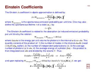 The Einstein A coefficient in dipole approximation is defined by:
where WSpontaneous is the spontaneous emission probability per unit time. One may also
define the spontaneous lifetime τ of a state |ψa 〉 by:
2017
MRT
The Einstein B coefficient is related to the absorption (or induced emission) probability
per unit time by the relation:
where I(ω)dω is the energy per unit volume for photons in the interval ω to ω+dω. This
quantity consists of the product of: 1) the number of modes in the interval dωdΩ (recall
(1/h)dN/dωk earlier); 2) the number of independent polarizations (2); 3) the average
number of photons (n) in dω; 4) the average energy of a photon (hω) – this product is
then integrated over dΩ and divided by the volume V. Thus:
and upon replacing WAbsorption =WInduced +BI(ω) by (4αω3n/3c2)|〈ψb|R|ψa〉|2, we get:
)ω(InducedAbsorption IBWW ==
32
3
3
2
π
ω
)ω(
1
ω2
)(2π
ωω
ω)ω(
c
n
Id
V
n
c
dV
dI
h
h =⇒Ω= ∫
Aτ 1=
Einstein Coefficients
2
2
3
sSpontaneou
3
ω4
ab
c
WA ψψ
α
R=≡
A
cn
B ab 3
332
2
32
ω
ωπ
3
ωπ4
hh
== ψψ
α
R
193
 