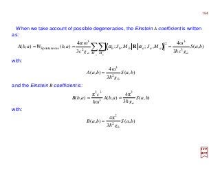 When we take account of possible degeneracies, the Einstein A coefficient is written
as:
2017
MRT
),(
3
ω4
,;,;
3
ω4
),(),( 3
3
2
2
3
sSpontaneou baS
gc
MJMJ
gc
abWabA
aM M
aaabbb
a a b
h
=== ∑∑ αα
α
R
),(
3
π4
),(
ω
π
),(
2
3
32
baS
g
abA
c
abB
ahh
==
and the Einstein B coefficient is:
194
),(
3
ω4
),( 2
3
baS
g
baA
bh
=
with:
with:
),(
3
π4
),( 2
2
baS
g
baB
bh
=
 