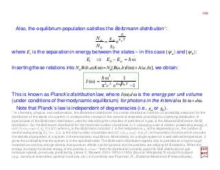 Also, the equilibrium population satisfies the Boltzmann distribution*:
where Ei is the separation in energy between the states – in this case |ψa〉 and |ψb〉:
2017
MRT
This is known as Planck’s distribution law, where I(ω)dω is the energy per unit volume
(under conditions of thermodynamic equilibrium) for photons in the interval ω to ω+dω.
Tk
E
b
a
b
a B
i
g
g
N
N
e=
1e
1
π
ω
)ω( ω32
3
−
= TkB
c
I h
h
Note that Planck’s law is independent of degeneracies (i.e., ga or gb).
* In chemistry, physics, and mathematics, the Boltzmann distribution is a certain distribution function (or probability measure) for the
distribution of the states of a system. It underpins the concept of the canonical ensemble, providing its underlying distribution. A
special case of the Boltzmann distribution, used for describing the velocities of particles of a gas, is the Maxwell–Boltzmann (M-B)
distribution. So, the Boltzmann distribution for the fractional number of particles Ni /N occupying a set of states i possessing energy Ei
is Ni /N = [gi exp(−Ei /kB T )]/Z(T) where kB is the Boltzmann constant, T is the temperature, gi is the degeneracy (i.e., the number of
levels having energy Ei), N = ΣiNi is the total number of particles and Z(T) = Σigi exp [−Ei/kB T ] is the partition function which encodes
the statistical properties of a system in thermodynamic equilibrium. Alternatively, for a single system at a well-defined temperature, it
gives the probability that the system is in the specified state. The Boltzmann distribution applies only to particles at a high enough
temperature and low enough density that quantum effects can be ignored, and the particles are obeying M-B statistics. When the
energy is simply the kinetic energy of the particle Ei = ½mv2 then the distribution correctly gives the M-B distribution of gas
molecule speeds, previously predicted by James C. Maxwell (1831-1879) in 1859. [Source: Wikipedia] To study this subject
(e.g., canonical ensembles, partition functions, etc.) in its entirety see Feynman, R., Statistical Mechanics (Perseus Books).
Inserting these relations into NaB(b,a)I(ω)=Nb[B(a,b)I(ω)+A(a,b)], we obtain:
ωh=−⇒ abi EEE
196
 