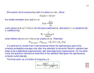 We caution not to confuse I(ω) with I(ν) where ω=2πν. Since
2017
MRT
the relation between I(ω) and I(ν) is:
νν dIdI )(ω)ω( =
π2
)(
)ω(
νI
I =
which differs from B=(π2c3/hω3)A by a factor of 2π. Therefore:
and in place of B=(π2c3/hω3)A, the Einstein coefficient Bν referred to Uν is related to the
A coefficient by:
A
h
c
B 3
3
π8 ν
ν =
It is pertinent to remark that in semiclassical theory the spontaneous part of the
emission probability emerges only after one attempts to reconcile Planck’s radiation law,
taken to be established experimentally, with thermodynamic requirements. On the other
hand, the quantum mechanical treatment of the radiation field gives the spontaneous
emission automatically.
)ω()( ωInducedAbsorption IBIBWW === νν
1e
1π8
)( 3
3
−
= Tk
c
h
I ν
ν
ν h
The final result, as a function of frequency, is:
197
 