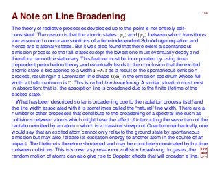 The theory of radiative processes developed up to this point is not entirely self-
consistent. The reason is that the atomic states |ψa〉 and |ψb〉 between which transitions
are assumed to occur are solutions of a time-independent Schrödinger equation and
hence are stationary states. But it was also found that there exists a spontaneous
emission process so that all states except the lowest one must eventually decay and
therefore cannot be stationary. This feature must be incorporated by using time-
dependent perturbation theory and eventually leads to the conclusion that the excited
atomic state is broadened to a width Γ=h/τ as a result of the spontaneous emission
process, resulting in a Lorentzian line shape L(ω) in the emission spectrum whose full
width at half-maximum is Γ. This is called line broadening. A similar situation must exist
in absorption; that is, the absorption line is broadened due to the finite lifetime of the
excited state.
2017
MRT
A Note on Line Broadening
What has been described so far is broadening due to the radiation process itself and
the line width associated with it is sometimes called the “natural” line width. There are a
number of other processes that contribute to the broadening of a spectral line such as
collisions between atoms which might have the effect of interrupting the wave train of the
radiation emitted by an atom – which is a classical viewpoint.Quantummechanically, one
would say that an excited atom cannot only relax to the ground state by spontaneous
emission but may also release its excitation energy to another atom in the course of an
impact. The lifetime is therefore shortened and may be completely dominated bythe time
between collisions. This is known as pressure or collision broadening. In gases, the
random motion of atoms can also give rise to Doppler effects that will broaden a line.
198
 