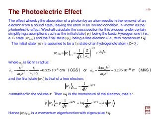 The Photoelectric Effect
The effect whereby the absorption of a photon by an atom results in the removal of an
electron from a bound state, leaving the atom in an ionized condition, is known as the
photoelectric effect. We shall calculate the cross section for this process under certain
simplifying assumptions such as the initial state |ψi 〉 being the basic Hydrogen one (i.e.,
a 1s state |ψ100 〉) and the final state |ψf 〉 being a free electron (i.e., with momentum hq).
normalized in the volume V. Then hq is the momentum of the electron, that is:
The initial state |ψi 〉 is assumed to be a 1s state of an hydrogenoïd atom (Z≠0):
Hence |ψf 〉Free is a momentum eigenfunction with eigenvalue hq.
2017
MRT
o
e
π
1
2/3
o
s1100
arZ
i
a
Z −






== ψψ
where ao is Bohr’s radius:
rq•
= i
f
V
e
1
Free
ψ
f
ii
f
VV
ψψ qqpp rqrq
hh === ••
e
1
e
1
199
( ) ( )MKSmorCGScm 11
2
e
2
o
o
8
e
2
e
2
o 1029.5
επ4
1052.0 −−
×==×===
em
a
cmem
a
hhh
α
and the final state |ψf 〉 is that of a free electron:
 