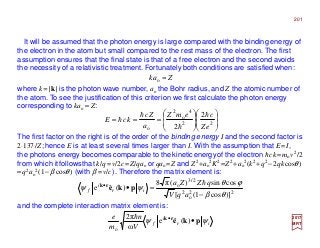 It will be assumed that the photon energy is large compared with the binding energy of
the electron in the atom but small compared to the rest mass of the electron. The first
assumption ensures that the final state is that of a free electron and the second avoids
the necessity of a relativistic treatment. Fortunately both conditions are satisfied when:
The first factor on the right is of the order of the binding energy I and the second factor is
2⋅137/Z; hence E is at least several times larger than I. With the assumption that E=I,
the photons energy becomes comparable to thekineticenergyof the electron hck=mov2/2
from which itfollowsthat k/q=v/2c=Z/qao orqao=Z and Z2 +ao
2K2 =Z2 +ao
2(k2 +q2 −2qkcosθ)
≈q2ao
2(1−β cosθ) (with β =v/c). Therefore the matrix element is:
where k=|k| is the photon wave number, ao the Bohr radius, and Z the atomic number of
the atom. To see the justification of this criterion we first calculate the photon energy
corresponding to kao ≈ Z:
and the complete interaction matrix element is:
22
o
2
2/3
o
)]cos1([
cossin)(π8
)(ˆe
θβ
ϕθ
ψψ
−
=••
aqV
qZZa
ir
i
f
h
pkerk
2017
MRT
Zak ≈o
















=== 22
4
o
2
o
2
2 eZ
cemZ
a
Zc
kcE
h
h
h
h
ir
i
f
V
n
m
e
ψψ pkerk
••
)(ˆe
ω
π2
o
h
201
 