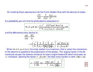 On inserting these expressions into the Fermi Golden Rule with the density of states:
and the differential cross section is:
the probability per unit time for photoelectric absorption is:
When θ =π/2, ϕ =0 or π, the cross section is a maximum, that is, when the momentum
of the electron is parallel to the polarization of the photon. The angular factor in the de-
nominator causes the electron emission to have a slight forward tilt which increases as
v/c increases. Ignoring the factor (1−βcosθ)4, the total cross section is (with 1/|k|=c/ω):
2017
MRT
Ω= d
qmV
Ed
Nd
2
o
3
)π2( h
Ω
−
= d
mkaq
Z
c
e
V
n
qkWn 4
o
5
o
5
2252
)cos1(
cossin32
),;,(
θβ
ϕθ
ϕθ
h
h
4
22
5
oo
2
)cos1(
cossin1
32
θβ
ϕθ
σ
−































=
=
Ω
a
Z
cmc
e
c
VW
d
d
qk
h
h
h
5
ooω3
π128








=Ω
Ω
= ∫ a
Z
m
d
d
d
q
hασ
σ
202
 