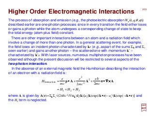 Higher Order Electromagnetic Interactions
The process of absorption and emission (e.g., the photoelectric absorption Wn(k,q;θ,ϕ))
described earlier are one-photon processes since in every transition the field either loses
or gains a photon while the atom undergoes a corresponding change of state to keep
the total energy (atom plus field) constant.
In the absence of an external magnetic field the Hamiltonian describing the interaction
of an electron with a radiation field is:
There are other important interactions between an atom and a radiation field which
involve a change of more than one photon. In a general scattering event, for example,
the field loses an incident photon characterized by kr (e.g.,aspart of the sums Σk and Σr
seen earlier) and gains another photon – the scattered one with momentum k′ –
characterized by k′s. With laser sources, numerous multiphoton processes have been
observed although the present discussion will be restricted to several aspects of the
two-photon interaction.
where A is given by A(r)=ΣkΣr√(2πhc2/V ωk)êr(k)[ar(k)exp(ik•r)−ar
†(k)exp(−ik•r)] and
the H3 term is neglected.
321
2
2
2
nInteractio
22
HHH
mc
e
cm
e
cm
e
H
++=
•++•= AσAAp ××××∇∇∇∇
h
2017
MRT
203
 