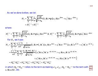 As we’ve done before, we let:
For H2, we have:
in which Hkr
(+)Hk′s
(+) refers to the term containing a†
kr a†
k′s; Hkr
(−)Hk′s
(−) to the term with
ar (k)as(k′), etc.
where:
2017
MRT
{
}
)()()()()()()()(
)(†)(†
)()(††
22
††
22
2
e)()(e)()(
e)()(e)()(
ωω
)(ˆ)(ˆπ
]e)(e)(][e)(e)()][(ˆ)(ˆ[
ωω
1π
+
′
−−
′
+−
′
−+
′
+
•′−•′−−
•′+•′+−
′
•′−•′•−•
′
+++=
′+′+
′+′
′•
=
′+′+′•=
∑∑
∑∑
srsrsrsr
i
sr
i
sr
r
i
sr
i
sr
sr
r
i
s
i
s
i
r
i
rsr
HHHHHHHH
aaaa
aaaa
mV
e
aaaa
mV
e
H
kkkkkkkk
rkkrkk
k
rkkrkk
kk
k
rkrkrkrk
kk
kkkk
kkkk
keke
kkkkkeke
h
h
∑∑∑∑ •−+•−
•=•=
k
rk
kk
rk
k
kpkekpke
r
i
rr
r
i
rr a
Vm
e
Ha
Vm
e
H e)(])(ˆ[
ω
2π
e)(])(ˆ[
ω
2π †)(
1
)(
1
hh
&
)(
1
)(
1
†
1 ]e)(e)(][)(ˆ[
ω
2π
+−
•−•
+=
+•= ∑∑
HH
aa
Vm
e
H
r
i
r
i
rr
k
rkrk
k
kkpke
h
204
 
