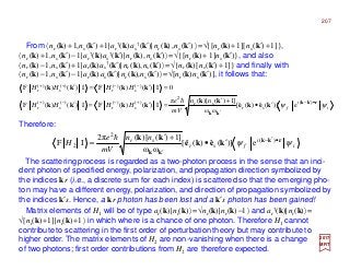 From 〈nr (k)+1,ns (k′)+1|ar
†(k)as
†(k′)|nr (k),ns (k′) 〉=√{[nr (k)+1][ns (k′)+1]},
〈nr (k)+1,ns (k′)−1|ar
†(k)as
†(k′)|nr (k),ns (k′)〉=√{[nr (k)+ 1]ns (k′)}, and also
〈nr (k)−1,ns (k′)+1|ar(k)as
†(k′)|nr (k),ns (k′)〉=√{nr (k)[ns (k′)+1]} and finally with
〈nr (k)−1,ns (k′)−1|ar(k)as(k′)|nr (k),ns (k′)〉=√[nr (k)ns (k′)], it follows that:
i
i
fsr
sr
srsr
srsr
nn
mV
e
HHHH
HHHH
ψψ rkk
kk
keke
kk
kkkk
kkkk
•′−
′
+−−+
−−++
′•
+′
=′=′
=′=′
)(
2
)()()()(
)()()()(
e)](ˆ)(ˆ[
ωω
]1)()[(π
I)()(FI)()(F
0I)()(FI)()(F
h
The scattering process is regarded as a two-photon process in the sense that an inci-
dent photon of specified energy, polarization, and propagation direction symbolized by
the indices kr (i.e., a discrete sum for each index) is scattered so that the emerging pho-
ton may have a different energy, polarization, and direction of propagation symbolized by
the indices k′s. Hence, a kr photon has been lost and a k′s photon has been gained!
Therefore:
2017
MRT
i
i
fsr
sr nn
mV
e
H ψψ rkk
kk
keke
kk •′−
′
′•
+′
= )(
2
2 e)](ˆ)(ˆ[
ωω
]1)()[(2π
IF
h
Matrix elements of H1 will be of type ar(k)|nr(k)〉=√nr(k)|nr(k)−1〉 and ar
†(k)|nr(k)〉=
√[nr(k)+1]|nr(k)+1〉 in which where is a chance of one photon. Therefore H1 cannot
contribute to scattering in the first order of perturbation theory but may contribute to
higher order. The matrix elements of H2 are non-vanishing when there is a change
of two photons; first order contributions from H2 are therefore expected.
207
 