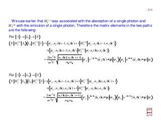 We saw earlier that H1
(−) was associated with the absorption of a single photon and
H1
(+) with the emission of a single photon. Therefore the matrix elements in the two paths
are the following:
2017
MRT
ir
i
lls
i
f
sr
srisrl
srlsrf
nn
Vm
e
nnHnn
nnHnnHLLH
L
ψψψψ
ψψ
ψψ
])(ˆ[e])(ˆ[e
ωω
]1)()[(2π
)(),(;)(,1)(;
)(,1)(;1)(,1)(;IF
FI
11
1
1
2
2
)(
1
)(
1
)(
111
)(
1
1
pkepke
kk
kkkk
kkkk
rkrk
kk
••′
+′
=
′′−×
′−+′−=
→→
••′−
′
+
+−+
h
For
is
i
llr
i
f
sr
srisrl
srlsrf
nn
Vm
e
nnHnn
nnHnnHLLH
L
ψψψψ
ψψ
ψψ
])(ˆ[e])(ˆ[e
ωω
]1)()[(2π
)(),(;1)(),(;
1)(),(;1)(,1)(;IF
FI
22
2
2
2
2
)(
1
)(
1
)(
122
)(
1
2
pkepke
kk
kkkk
kkkk
rkrk
kk
•′•
+′
=
′+′×
+′+′−=
→→
•′−•
′
+
−+−
h
For
210
 