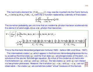 This last matrix element for 〈 F |HInteraction| I 〉 may now be inserted into the Fermi formula
Wkm =(2π/h)|〈ψk|R|ψm〉|2δ(Ek −Em) with the δ function replaced by a density of final states:
The transition probability per unit time that an incident kr photon has been scattered into
the element of solid angle dΩ as a k′s photon then becomes:
This is the Kramers-Heisenberg dispersion formula (1925 – before QM; and Dirac, 1927).
2017
MRT
Ω= d
c
V
d
dN 2
33
ω
)π2(ω
1
k
k hh
2
2
2
2
ω
)(ˆ)(ˆ
ω
)(ˆ)(ˆ1
)](ˆ)(ˆ[]1)()[(
ω
ω




−−
•′•
+




+−
••′
+
+′•+′Ω








=
′
′
∑ kk
k
k
pkepkepkepke
kekekk
hh li
isllrf
l li
irllsf
ifsrsr
EEEEm
nnd
V
c
mc
e
W
ψψψψψψψψ
δ
The intermediate states |ψl〉 which appear in theKramers-Heisenbergdispersionformu-
la,aswellastheinitial state |ψi〉 and the final state |ψf 〉 arealleigenstates of theatom, i.e.,
solutions of the atomic Schrödinger equation. By virtue of the existence of matrix ele-
ments between |ψi〉 and |ψl〉 and |ψl〉 and |ψf〉, the two states |ψi〉 and |ψf〉 can interact
via two-photon processes. However, the transition |ψi〉→|ψl 〉 and |ψl 〉→| ψf 〉 are not
observable – the states |ψl〉 are sometimes called “virtual” because of this feature.
213
 