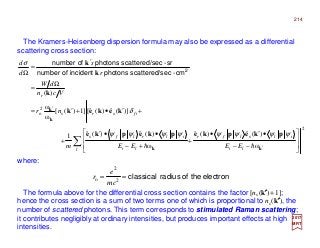 The Kramers-Heisenberg dispersion formula may also be expressed as a differential
scattering cross section:
where:
2017
MRT
2
2
o
ω
)(ˆ)(ˆ
ω
)(ˆ)(ˆ1
)](ˆ)(ˆ[]1)([
ω
ω
)(




−−
•′•
+




+−
••′
+
+′•+′=
Ω
=
′
=
Ω
′
′
∑ kk
k
k
pkepkepkepke
kekek
k
k
k
hh li
ilslfr
l li
ilrlfs
ifsrs
r
EEEEm
nr
Vcn
dW
r
s
d
d
ψψψψψψψψ
δ
σ
2
cm-secscattered/photonsincidentofnumber
sr-secscattered/photonsofnumber
electrontheofradiusclassical== 2
2
o
mc
e
r
The formula above for the differential cross section contains the factor [ns(k′′′′)+1];
hence the cross section is a sum of two terms one of which is proportional to ns (k′′′′), the
number of scattered photons. This term corresponds to stimulated Raman scattering;
it contributes negligibly at ordinary intensities, but produces important effects at high
intensities.
214
 