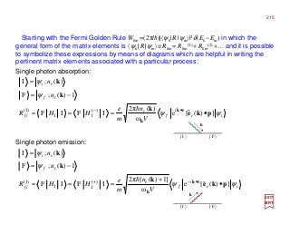 2017
MRT
ir
i
f
r
if
rf
ri
V
n
m
e
HHR
n
n
ψψ
ψ
ψ
])(ˆ[e
ω
)(π2
IFIF
1)(;F
)(;I
)(
11
)1(
pke
k
k
k
rk
k
•===
−=
=
•− h
Starting with the Fermi Golden Rule Wkm =(2π/h)|〈ψk|R|ψm〉|2δ(Ek −Em) in which the
general form of the matrix elements is 〈ψk |R|ψm〉≡Rkm = Rkm
(1)+ Rkm
(2) +…and it is possible
to symbolize these expressions by means of diagrams which are helpful in writing the
pertinent matrix elements associated with a particular process:
Single photon emission:
ir
i
f
r
if
rf
ri
V
n
m
e
HHR
n
n
ψψ
ψ
ψ
])(ˆ[e
ω
]1)([π2
IFIF
1)(;F
)(;I
)(
11
)1(
pke
k
k
k
rk
k
•
+
===
−=
=
•−+ h
k
| I 〉 | F 〉
k
| I 〉 | F 〉
Single photon absorption:
215
 