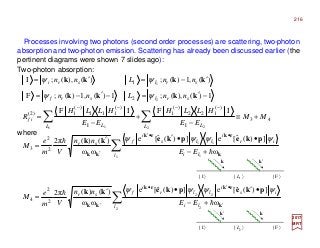 Processes involving two photons (second order processes) are scattering, two-photon
absorption and two-photon emission. Scattering has already been discussed earlier (the
pertinent diagrams were shown 7 slides ago):
2017
MRT
Two-photon absorption:
∑
∑
∑∑
′
•′•
′
••′
′
−−−−
+−
•′•′
=
+−
••′′
=
+≡
−
+
−
=
−′=−′−=
′−=′=
2 2
22
1 1
11
2 21 1
2
1
ω
])(ˆ[e])(ˆ[e
ωω
)()(π2
ω
])(ˆ[e])(ˆ[e
ωω
)()(π2
IFIF
1)(),(;1)(,1)(;F
)(,1)(;)(),(;I
2
2
4
2
2
3
43
I
)(
122
)(
1
I
)(
111
)(
1)2(
2
1
l li
is
i
llr
i
fsr
l li
ir
i
lls
i
fsr
L LL L
if
srlsrf
srlsri
EE
nn
Vm
e
M
EE
nn
Vm
e
M
MM
EE
HLLH
EE
HLLH
R
nnLnn
nnLnn
k
rkrk
kk
k
rkrk
kk
pkepkekk
pkepkekk
kkkk
kkkk
h
h
h
h
ψψψψ
ψψψψ
ψψ
ψψ
| I 〉 | F 〉| L2 〉
k′ k
where
| I 〉 | F 〉| L1 〉
k k′
216
 
