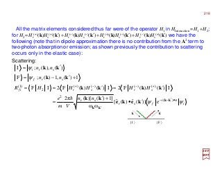 All the matrix elements considered thus far were of the operator H1 in HInteraction =H1 +H2;
for H2 =Hr
(+)(k)Hs
(+)(k′) +Hr
(−)(k)Hs
(−)(k′) +Hr
(+)(k)Hs
(−)(k′)+Hr
(−)(k)Hs
(+)(k′) we have the
following (note that in dipole approximation there is no contribution from the A2 term to
two-photon absorption or emission; as shown previously the contribution to scattering
occurs only in the elastic case):
2017
MRT
Scattering:
i
i
fsr
sr
srsrif
srf
sri
nn
Vm
e
HHHHHR
nn
nn
ψψ
ψ
ψ
rkk
kk
keke
kk
kkkk
kk
kk
•′−−
′
+−−+
′•
+′
=
′=′==
+′−=
′=
)(
2
)()()()(
2
)1(
e)](ˆ)(ˆ[
ωω
]1)()[(π2
I)()(F2I)()(F2IF
1)(,1)(;F
)(),(;I
h
k′k
| I 〉 | F 〉
218
 