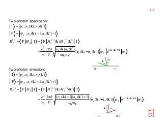 Two-photon absorption:
2017
MRT
i
i
fsr
sr
srif
srf
sri
nn
Vm
e
HHHR
nn
nn
ψψ
ψ
ψ
rkk
kk
keke
kk
kk
kk
kk
•′+
′
−−
′•
′
=
′==
−′−=
′=
)(
2
)()(
2
)1(
e)](ˆ)(ˆ[
ωω
)()(π2
I)()(FIF
1)(,1)(;F
)(),(;I
h
Two-photon emission:
i
i
fsr
sr
srif
srf
sri
nn
Vm
e
HHHR
nn
nn
ψψ
ψ
ψ
rkk
kk
keke
kk
kk
kk
kk
•′+−
′
++
′•
+′+
=
′==
+′+=
′=
)(
2
)()(
2
)1(
e)](ˆ)(ˆ[
ωω
]1)(][1)([π2
I)()(FIF
1)(,1)(;F
)(),(;I
h
k′k
| I 〉 | F 〉
k′
k
| I 〉 | F 〉
219
 