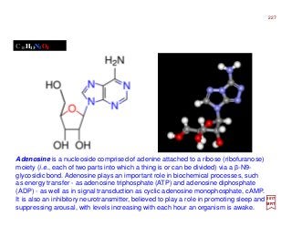 Adenosine is a nucleoside comprised of adenine attached to a ribose (ribofuranose)
moiety (i.e., each of two parts into which a thing is or can be divided) via a β-N9-
glycosidic bond. Adenosine plays an important role in biochemical processes, such
as energy transfer - as adenosine triphosphate (ATP) and adenosine diphosphate
(ADP) - as well as in signal transduction as cyclic adenosine monophosphate, cAMP.
It is also an inhibitory neurotransmitter, believed to play a role in promoting sleep and
suppressing arousal, with levels increasing with each hour an organism is awake.
C10H13N5O4
2017
MRT
227
 