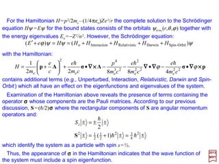 One intricate configuration for a Hydrogen atom is for a single electron (reduced mass
µ, charge e) surrounding a single proton (with proton-to-electronmass ratio mp/me ≅1836).
Joule
or 19-
2
32
2
2
0,2,4d4
2
22
e
2
2
2
eo
2
101.36eV85.0
4
34
4
1
4
eV6.13
24
3
½
1
1
2
1 2
×=−=








−







+− →−≅














−
+
+







−=
ααα z
n
n
cmn
nnma
E
l
h
l
0)(
επ42
420
o
2
4
2
e
2
=








++∇ r
r
ψ
e
E
m
h
4
222
0,2,4d42 )3(
π16
52
r
rzz −
 →ΘΦ
or
Schrödinger’s time-independent wave equation (i.e.,the
steady state in quantum theory) in r position-vector space:*
This can also be represented differently by expanding time t
and the Laplacian operator ∇2 into spherical coordinates
r, θ, ϕ and keeping the potential −e2/r generalized as V:
),,(),,(),,(
2
),,( 420420
2
e
2
420 ϕθψϕθϕθψϕθψ rrVr
m
r
t
i +∇







−=
∂
∂ h
h
This 4dz2 wavefunction is then for n=4, l=2 and ml=0:†
† The probability distribution of the electron surrounding the protonic nucleus is – or this 4dz2 state:
* The total energy required to provide the electron surrounding the protonic nucleus to reach this state is calculated as always being:
)1cos3(e
1
π1536
5
)cos(
sine)e(1
π04
5
32
1 24
2
o
23
o
2
42
5
42
o
62
23
o
o
oo
−







=







=
−
θ
θ
θ ar
arar
a
r
ad
d
ra
r
dr
rd
a
4dz2
One of the many states possible for an
electron to occupy in a Hydrogen atom.
||||ψ420 (r,θ,ϕ =0)||||2
2017
MRT
23
 