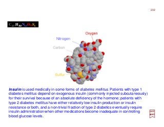 Insulin is used medically in some forms of diabetes mellitus. Patients with type 1
diabetes mellitus depend on exogenous insulin (commonly injected subcutaneously)
for their survival because of an absolute deficiency of the hormone; patients with
type 2 diabetes mellitus have either relatively low insulin production or insulin
resistance or both, and a non-trivial fraction of type 2 diabetics eventually require
insulin administration when other medications become inadequate in controlling
blood glucose levels.
C257H383N65O77S6
2017
MRT
232
Nitrogen
 