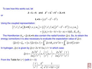 We turn now to the spin-orbit coupling term in the Schrödinger equation. The
Hamiltonian HSpin-Orbit is given by (the reduced mass µ =memp/(me +mp) is negligeable):
Spin-Orbit Coupling
2017
MRT
in which L (=r××××p) is the orbital angular momentum operator. When ∇∇∇∇φ ××××p=(dφ/dr)(1/r)L
is substituted into HSO above and σσσσ is replaced by (2/h)S we obtain:
322
e
22
2
)(
rcm
eZ
r
h
=ξ
p××××∇∇∇∇ΣΣΣΣ φ•−=≡ 22
e
SOOrbit-Spin
4 cm
e
HH
h
where e is the electronic charge (we also set henceforth e=e/4πεo ), me is the rest mass
of the electron and φ is the electrostatic potential. If φ depends only on r, we have:
r
r
ˆφ
φ
φ ′==
rrd
d
∇∇∇∇
and:
Lprp
rrrd
d φφ
φ
′
== h××××××××∇∇∇∇
1
SLSL •=•−= )(
1
2 22
e
2
SO r
rcm
e
H ξ
h
For Hydrogen, the potential is φ =Ze/r so that:
which is the spin-orbit amplitude (or intensity).








=
oπε4
e
e
29
 