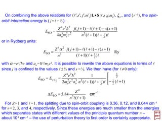 The one-electron Hamiltonian with spin-orbit coupling now becomes:
2017
MRT
with:
SO0 HHH +=
SL•=−∇−= )(
2
SO
2
2
e
2
0 rH
r
eZ
m
H ξand
h
0)1(SO
=− jinji EH δ
)0(
SO
)0(SO
jninji HH ψψ=
We regard HSO as a perturbation (i.e., an approximation based on energy or potential
series) although the justification for this may not be apparent until a calculation of the
magnitude of the effect has been carried out.
where:
and ψ (0)
ni, ψ (0)
nj are degenerate eigenfunctions of Ho.
Since H0 has degenerate eigenvalues, the first-order corrections to the energy with be
obtained from the solution of the secular (or determinant) equation:
Without proof, we state that |l,s;j,mj 〉 is a simultaneous eigenfunction of L2, S2, J2, Lz,
and L•S. We therefore expect the coupled representation to be the most convenient
since only diagonal matrix elements will appear in the secular determinant.
30
 