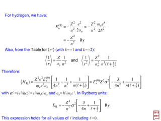 The term in the Schrödinger equation that corresponds to the relativistic correction to
the kinetic energy is:
2017
MRT
or, with H0 =p2/2me −Ze2/r:




′+








′+′+




+′−=′
jj
jjjj
jjjj
mjsn
r
mjsneZ
mjsnH
r
mjsnmjsn
r
HmjsneZ
mjsnHmjsn
cm
mjsnHmjsn
,;,,
1
,;,,)(
,;,,
1
,;,,,;,,
1
,;,,
,;,,,;,,
2
1
,;,,,;,,
2
22
00
2
2
02
e
R
ll
llll
llll
Other Interactions
We shall be interested in the effects produced by HR within a manifold of states specified
byparticularvaluesof n, l, s, j as for example 2S1/2 or 2P3/2 (where 2s+1Xj with X=S,P,D,F,…
stands for l=0,1,2,3,…) eigenstates of H0 belonging to a particular value of n. Therefore,
treating HR as a perturbation, the basis set is |n,l,s; j,mj〉 and the matrix elements are:
2
e
2
2
e
23
e
4
RicRelativist
22
1
8 







−=−=≡
m
p
cmcm
p
HH






+





++−=







+−= 2
22
00
22
02
e
2
2
02
e
R
1
)(
11
2
1
2
1
r
eZH
rr
HeZH
cmr
eZ
H
cm
H
34
 