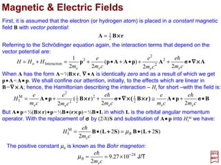 It is now possible to combine the expressions for ESO, ER and ED intoasingle
expression which depends on n and j but not on l (or ml):
2017
MRT
with j=l+½. When l=0, ESO=0, and:
Ry





−
+
−=++
njn
Z
EEE
4
3
½
1
3
24
DRSO
α
When l≠0, ED =0 and:
Therefore, the combined effects of the spin-orbit coupling, the relativistic energy correc-
tion, and the Darwin term are all included in ESO+ER +ED above. It is of interest to note
that on the basis of the expression for ESO +ER +ED the energies of 2S1/2 and 2P1/2 are
identical for a given n. The same result is obtained from the exact solution of the Dirac
equation for hydrogen. Experimentally,a smalldifference (0.035 cm−1 or 1048.95 MHz for
Z=1) between the energies of 2S1/2 and 2P1/2 has been observed. This is known as the
Lamb shift and its explanation is based on higher-order radiative corrections (e.g., using
Quantum Electrodynamics and considering electron self-energy, vertex correction,
electron mass counter-terms, photon self-energy, &c. giving actually 1057.36 MHz).
Ry





−−=+
nn
Z
EE
4
3
13
24
DR
α
Ry





−
+
−=+
njn
Z
EE
4
3
½
1
3
24
RSO
α
38
 