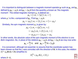 First, it is assumed that the electron (or Hydrogen atom) is placed in a constant
magnetic field B with vector potential:
2017
MRT
Magnetic & Electric Fields
rBA ××××
2
1
=
When A has the form A=½B××××r, ∇∇∇∇•A is identically zero and as a result of which we get
p•A=A••••p. We shall confine our attention, initially, to the effects which are linear in B=
∇∇∇∇××××A; hence, the Hamiltonian describing the interaction – HI for short – with the field is:
But A••••p=½(B××××r)•p=½B•(r××××p)=½B•L in which L is the orbital angular momentum
operator. With the replacement of ΣΣΣΣ by (2/h)S and substitution of A••••p into HI
M we have:
The positive constant µB is known as the Bohr magneton:
BpArΒrΒpA •+•≅





•+





+•= ΣΣΣΣ××××××××∇∇∇∇ΣΣΣΣ××××
cm
e
cm
e
cm
e
cm
e
cm
e
H
eee
2
2
e
2
e
M
I
22
1
22
1
2
hh
Referring to the Schrödinger equation again, the interaction terms that depend on the
vector potential are:
AApAApp ××××∇∇∇∇ΣΣΣΣ •++•+•+=+=
cm
e
cm
e
cm
e
m
HHH
e
2
2
e
2
e
2
e
nInteractioo
22
)(
22
1 h
)2()2(
2 e
M
I SLBSLB ++++++++ •=•= B
cm
e
H µ
h
J/T24
e
1027.9
2
−
×==
cm
e
B
h
µ
40
 