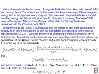 The equation HI
M =µB B•(L++++2S) may also be written as:
2017
MRT
BµBµ SL •−•−=M
IH
The resemblance of HI
M =−µµµµL •B−µµµµS •B to the classical expression for the energy of a
magnetic dipole in a magnetic field suggests that µµµµL and µµµµS be interpreted as magnetic
moment operator associated with L and S, respectively. The minus signs in −µB L and
−2µB S are due to the negative charge on the electron.
Note that the factor of 2 appears in the relation between µµµµS and S and is absent in the
relation between µµµµL and L. The latter has a classical analog but the former does not.
Actually, the factor of 2 is slightly erroneous; higher order corrections shows that:
although in most cases it is sufficient to set ge =2.
where:
SµLµ SL BB µµ 2−=−= and
SµS Bµge−=
with:
0023.2e =g
41
 