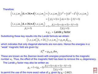 It is important to distinguish between a magnetic moment operator µµµµ such as µµµµL and µµµµS
defined by µµµµL=−µB L and µµµµS=−2µB S from the quantity µ known as the magnetic moment.
The orbital magnetic moment µL is defined as:
2017
MRT
llll ll === mm L
z ,, µµL
where µz
L is the z-component of µµµµL. From µµµµL=−µB L:
In other words, the absolute value of the spin magnetic moment of the electron is one
Bohr magneton. So, in place of the relations µµµµL=−µB L and µµµµS=−2µB S we may now write:
lllll ll BzB mLm µµµ −===−= ,,L
Similarly, the spin magnetic moment µS is given by:
BB
BszsBs
S
zs
g
sgsmsSsmssmssms
µµ
µµµµ
−≈−=
−===−====
e
e
2
1
,,,,S
SSµLµ S
S
S
L
L µ
s
µµ
2=== and
l
It is convenient, although not essential, to assume that the coordinate system has
been chosen so that the z-axis coincides with the direction of B. In this case, the relation
HI
M =µB B•(L+2S) simplifies to:
)2(M
I zzB SLBH += µ
where B=Bz.
42
 