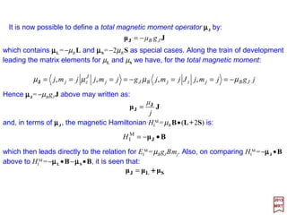 We shall now divide the discussion of magnetic field effects into two parts: ‘weak’ fields
and ‘strong’ fields. The scale is set by the spin-orbit interaction energy. If the changes in
energy due to the application of a magnetic field are small compared with the spin-orbit
coupling energy, the field is said to be ‘weak’; otherwise it is strong. The ‘weak’ field case
is the regime of the ordinary Zeeman effect while the ‘strong’ field case corresponds to
the Paschen-Back effect.
2017
MRT
When the fields are ‘weak’ it is presumed that the effects of spin-orbit coupling have
already been taken into account so that the eigenstates are described in the coupled
representation |l,s; j,mj 〉. We shall therefore be interested in matrix elements of HI
M in
this basis set. To evaluate such matrix elements, we apply the Landé formula (which is a
special form of the Wigner-Eckart Theorem and stems from irreducible tensors T(k) with
k=1 which we have not discussed):
But:
and we have used (L ++++2S)•J=(J ++++S)•J=J2 ++++S•J. Now, since L=J−−−−S, L2 =J2 ++++S2 −2S•J
and S•J=½(J2 +S2 −L2) we have:
jj mmjjzj mmjsJmjs ′=′ δ,;,,;, ll
jzj
jj
jzzj mjsJmjs
jj
mjsmjs
mjsSLmjs ,;,,;,
)1(
,;,)2(,;,
,;,2,;, ll
ll
ll ′
+
•
=+′
JSL ++++
)(
2
1
2
3
)2( 222
LSJ −+=•JSL ++++
43
 
