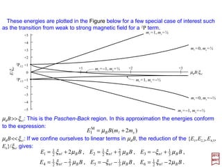 For an electron in an s state (2S1/2), l=0, s=½, j =1/2, gJ =2 so that the energies from
EI
M =µB gJ Bmj are:
as shown in the Figure below.
2017
MRT
BE Bµ±=M
I
as shown in the Figure below.
BBE
BE
BB
B
µµ
µ
3
2
2/3
2M
I
3
1
2/1
2M
I
2)P(
)P(
±±=
±=
and
The energy separations in 2P1/2 and 2P3/2 are:
2P1/2
mj EI
M
(1/3)µBB
−(1/3)µBB
(1/3)µBB
+1/2
−1/2
gJ=2/3 2P3/2
mj EI
M
(2/3)µBB
−(2/3)µBB
+1/2
−1/2
gJ=4/3
2µBB+3/2
−2µBB−3/2
WEAK FIELD WEAK FIELD
2S1/2
mj EI
M
µBB
−µBB
2µBB
+1/2
−1/2
gJ = 2
WEAK FIELD
46
 