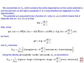 The most important interaction between a nucleus of charge Ze and an electron of
charge e is, of course, the Coulomb interaction −Ze2/r. All other interactions between a
nucleus and the electrons of the same atom are classified as hyperfine interactions, and
among these the most important are the ones that arise as a result of a nucleus
possessing a magnetic dipole moment (i.e., associated with the nuclear spin) and an
electric quadrupole moment (i.e., associated with a departure from a spherical charge
distribution in the nucleus). In the former case the nuclear magnetic dipole moment
interacts with the electronic magnetic dipole moments which are associated with the
electronic orbital and/or spin angular momenta. In the latter, the interaction occurs when,
at the position of the nucleus, the electronic charge distribution produced an electric field
gradient with which the nuclear electric quadrupole moment can interact.
Magnetic field created by the proton. Outside
the proton, the field B is that of a dipole – µµµµI;
inside, the field Bi depends on the exact
partition of the magnetism of the proton.
5
22
o
5
o
5
o 3
π4
µ
3
π4
µ
3
π4
µˆˆˆ
r
rz
B
r
zy
B
r
zx
BBBB zyxzyx
−
===⇔++= IIIkjiB µµµ and,
The magnetic field inside the proton, Bi, is given by (SI system):
Consider a proton of radius ro. The partition of magnetism
inside the proton creates a field B outside which can be
calculated by attributing to the proton a magnetic moment µµµµI
(which is taken to be parallel to the z-axis – see Figure).
Hyperfine Interactions
z
y
x
B
µµµµI
Bi
3
o
o 2
π4
µ
r
Bi Iµ=
2017
MRT
where µo is the magnetic permeability of free space.
ro
The external field is thus purely dipolar.
For r >> ro, we obtain the components of B (by calculating the
rotational of AI = (µo/4π)[(µµµµI ×××× r)/r3]) (SI system):
51
 