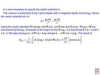 To derive the form of this interaction we return to the Dirac equation(mo ≡me and q≡−e):
with:
2017
MRT
It is advantageous to separate the Hamiltonian into two parts:
where:
u
e
u )()(
2
1
)( ψψφ ππ ••=+′ ΣΣΣΣΣΣΣΣ K
m
eE
φecmE
cm
KcmEE
++′
=−=′ 2
e
2
e2
e
2
2
and
HFo
e2
1
HHe
c
e
K
c
e
m
H +=−











+•





+•= φApAp ΣΣΣΣΣΣΣΣ
φeKH −••= )()(o pp ΣΣΣΣΣΣΣΣ
HHF is the hyperfine Hamiltonian and it is the quantity we will be deriving.
u
e2
1
ψφψ








−











+•





+•=′ e
c
e
K
c
e
m
E ApAp ΣΣΣΣΣΣΣΣ
which becomes (with ππππ=p++++(e/c)A):
52
and:
)]()[(
2
)]()()()[(
2 2
e
2
e
HF AApAAp ••+••+••= ΣΣΣΣΣΣΣΣΣΣΣΣΣΣΣΣΣΣΣΣΣΣΣΣ K
cm
e
KK
cm
e
H
 