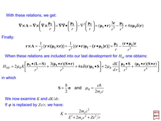 It is now necessary to specify the vector potential A.
2017
MRT
23
ˆ
rr
rµrµ
A
×××××××× ΙΙΙΙΙΙΙΙ
==
Using the vector identities ∇∇∇∇•(a××××b)=b•(∇∇∇∇××××a)−−−−a•(∇∇∇∇××××b) and ∇∇∇∇××××ka)=∇∇∇∇k××××a−−−−k∇∇∇∇××××a, and
assuming that µµµµI=0 outside of the origin so that ∇∇∇∇××××µµµµI, it is found that ∇∇∇∇•A=0 and r •A=
0. We also have p•A=ih∇∇∇∇•A=A•p and p××××A=−ih∇∇∇∇××××A−−−−A××××p. The result is:






•+•+•= )(
1
)(2
2 e
HF ArApA ××××ΣΣΣΣ××××∇∇∇∇ΣΣΣΣ
rrd
Kd
KK
cm
e
H hh
The nucleus is presumed to be a point dipole with a magnetic dipole moment µµµµI; hence
the vector potential at r is:












•+





•+





•= 2
I
2
I
3
e
HF
ˆ1ˆ
2
2 rrrd
Kd
r
K
r
K
cm
e
H
rµ
r
rµ
Lµ
××××
××××ΣΣΣΣ
××××
××××∇∇∇∇ΣΣΣΣΙΙΙΙ hh
h
and with A=µµµµI ××××r/r2:
This expression may be put into another form by using A=(µµµµI××××r)/r3 so that:
Lµprµp
rµ
pA •=•=•=• ΙΙΙΙΙΙΙΙ
ΙΙΙΙ
××××
××××
333
)(
1
rrr
h
54
 