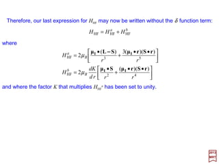 With these relations, we get:
Finally:
2017
MRT
When these relations are included into our last development for HHF one obtains:
in which:
cm
e
B
e22
hh
== µandΣΣΣΣS
)(π4
3
)( 35
2
rµ
µr
rµ
µµµ
A δΙΙΙΙ
ΙΙΙΙ
ΙΙΙΙ
ΙΙΙΙΙΙΙΙΙΙΙΙ
++++−−−−∇∇∇∇∇∇∇∇××××∇∇∇∇××××∇∇∇∇××××∇∇∇∇
rrrrr
•=





∇−





•=





=
333
)(
])[(
1
][
1
rrrr
rµrµ
rµrµrrrµrAr ΙΙΙΙΙΙΙΙ
ΙΙΙΙΙΙΙΙΙΙΙΙ −−−−))))))))((((−−−−))))××××((((××××××××
•
=••==





 ••
+
•
+





•+
••
+
•
= 4253HF
))((
2)(π4
))((3)(
2
rrrd
dK
rr
KH BB
rSrµSµ
Sµr
rSrµSLµ II
I
II
µδµ
−−−−
with ΣΣΣΣ whose componentsare Pauli matricesσσσσ=[σ1,σ2,σ3]. We now examine K and dK/dr.
rZecmE
cm
K 22
e
2
e
2
2
++′
=
If ϕ is replaced by Ze/r, we have:
56
 