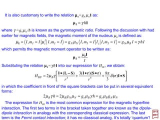 Therefore:
2017
MRT
where 〈(dK/dr)(1/r2)〉 is an integral taken over the radial part of the wave function. But, it
is possible to express dK/dr by K′=4πr2δ(r):
or:
Substituting this into the Landé formula above gives:
so that HHF
b becomes:
)(π4
1
2
rδ=
rdr
dK
)(π4 rSB δµB−=•
( )½
1
4
1
)1(
1
2,
4
1
,2
,,
2
222
2
=−=






−+−=







−−=
•≡•
s
rdr
dK
ss
rdr
dK
ms
rrdr
dK
ms
msms
B
BssB
ss
forµ
µµ
S
SBSB
SrBSB )(
3
π16
,,
3
π16
,, δµµ BssBss msmsmsms −=⇒′−=′
SµrBµ II •=•−= )(
3
π16
HF δµB
b
H
60
 