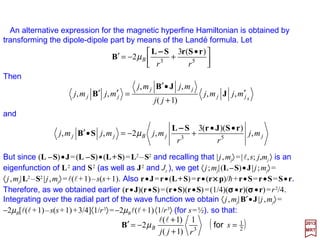 Collecting terms, the magnetic hyperfine Hamiltonian acquires the form:
The nuclear magnetic moment operator µµµµI is related to the nuclear spin operator I by
an expression of the same form that relates electronic magnetic moments to their
respective angular momenta (i.e., from the Landé factor gJ):
where:
is the nuclear Bohr magneton. Here mN is the mass of the proton (i.e., the nuclear mass)
and gN a factor whose magnitude and sign are characteristic of each nucleus(see Table).
J/T27
N
N 100505.5
2
−
×==
cm
eh
µ






•+
••
+
•
= Sµr
rSrµSLµ
I
II
)(
3
π8))((3)(
2 53HF δµ
rr
H B
−−−−
IµI NNµg=
I gN µI γ Q I gN µI γ Q
(×104 rad/SG) (×10−24 cm2) (×104 rad/SG) (×10−24 cm2)
1H ½ 5.586 2.793 2.675 14N 1 0.404 0.404 0.193 7.1×10−2
2H 1 0.857 0.857 0.411 2.77×10−3 15N ½ −0.566 −0.283 0.271
n ½ −3.826 −1.913 1.832 16O 0
12C 0 17O 5/2 −0.757 −1.893 0.363 −4×10−3
13C ½ 1.404 0.702 0.673 19F ½ 5.254 2.627 2.516
35Cl 3/2 0.548 0.821 0.262 −7.97×10−2
2017
MRT
61
 