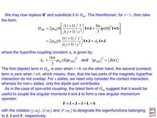 It is also customary to write the relation µµµµI =gN µNI as:
where γ =gNµN /h is known as the gyromagnetic ratio. Following the discussion we had
earlier for magnetic fields, the magnetic moment of the nucleus µI is defined as:
2017
MRT
in which the coefficient in front of the square brackets can be put in several equivalent
forms:
The expression for HHF is the most common expression for the magnetic hyperfine
interaction. The first two terms in the bracket taken together are known as the dipole-
dipole interaction in analogy with the corresponding classical expression. The last
term is the Fermi contact interaction; it has no classical analog. It’s totally ‘quantum’!
NNeeNN22 µµγµµµγµ gggg BBBB =≈= hh
IµI hγ=
IIgImIIImIgImIImI IzII
I
zI hγµµµµ ======== NNNN ,,,,I
which permits the magnetic moment operator to be written as:
I
I
µ I
I
µ
=
Substituting the relation µµµµI =γ hI into our expression for HHF, we obtain:






•+
••
+
•
= SIr
rSrISLI
)(
3
π8))((3)(
2 53HF δγµ
rr
H B
−−−−
h
62
 