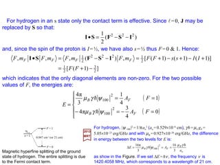 An alternative expression for the magnetic hyperfine Hamiltonian is obtained by
transforming the dipole-dipole part by means of the Landé formula. Let
Then:
2017
MRT
and:
But since (L –S)•J=(L –S)•(L+S)=L2 −S2 and recalling that | j,mj〉=|l,s; j,mj 〉 is an
eigenfunction of L2 and S2 (as well as J2 and Jz ), we get 〈 j;mj|(L–S)•J| j;mj〉=
〈 j,mj|L2 −S2 | j,mj〉=l(l+1)−s(s+1). Also r•J=r•(L+S)=r•(r××××p)/h+r•S=r•S=S•r.
Therefore, as we obtained earlier (r•J)(r•S)=(r•S)(r•S)=(1/4)(ΣΣΣΣ•r)(ΣΣΣΣ•r)=r2/4.
Integrating over the radial part of the wave function we obtain 〈 j,mj |B′•J| j,mj〉=
−2µB[l(l+1)−s(s+1)+¾]〈1/r3〉=−2µBl(l+1)〈1/r3〉 (for s=½). so that:





 •
+−=′ 53
)(3
2
rr
B
rSrSL
B
−−−−
µ
( )½
1
)1(
)1(
2 3
=
+
+
−=′ s
rjj
B for
ll
µB
sjj
jj
jj mjmj
jj
mjmj
mjmj ′
+
•′
=′′ ,,
)1(
,,
,, J
JB
B
jjBjj mj
rr
mjmjmj ,
))((3
,2,, 53
rSJrSL
SB
••
+−=•′
−−−−
µ
63
 