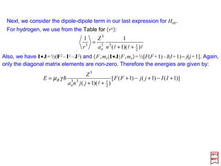We may now replace B′ and substitute it in HHF. The Hamiltonian, for s=½, then take
the form:
where, for Hydrogen ψ 100 =(1/√π)ao
3/2, and the hyperfine coupling constant AF is given by:
2017
MRT
The first (dipole) term in HHF is zero when l=0; on the other hand, the second (contact)
term is zero when l≠0, which means, then, that the two parts of the magnetic hyperfine
interaction do not overlap. For s states, we need only consider the contact interaction,
whereas for non-s states, only the dipole part contributes.
)(
3
π16 2
100
2
100 rδψψγµ == andhBFA
JIJI
SIJI
•+•
+
+
=






•+•
+
+
=
FB
B
A
rjj
rjj
H
3
2
1003HF
1
)1(
)1(
2
3
π81
)1(
)1(
2
ll
h
ll
h
γµ
ψγµ
As in the case of spin-orbit coupling, the latest form of HHF suggest that it would be
useful to couple the angular momenta I and J to form a new angular momentum
operator:
with the notation |j;mj〉, |I;mI〉 and |F;mF〉 to designate the eigenfunctions belonging
to J, I and F, respectively.
SLIJIF ++=+≡
64
 