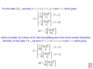 For Hydrogen in an s state only the contact term is effective. Since l=0, J may be
replaced by S so that:
and, since the spin of the proton is I=½, we have also s=½ thus F=0 & 1. Hence:
which indicates that the only diagonal elements are non-zero. For the two possible
values of F, the energies are:
( )
( )




=−=−
==
=
0
4
3
π4
1
4
1
3
π4
2
100
2
100
FA
FA
E
FB
FB
ψγµ
ψγµ
h
h
)(
2
1 222
ISFSI −−=•






−+=
+−+−+=−−=•
2
3
)1(
2
1
)]1()1()1([
2
1
,)(½,,, 222
FF
IIssFFmFmFmFmF FFFF ISFSI
2S1/2
0.047 cm−1 (or 21 cm)
F = 1
F = 0
n = 1
Magnetic hyperfine splitting of the ground
state of hydrogen. The entire splitting is due
to the Fermi contact term geµBgNµN (i.e., a
quantum effect.).
o
2
100
3
61
3
6π1
a
AE B
FB
h
h
γµ
ψγµ ===∆
For hydrogen, |ψ 100|2 =1/πao
3 (ao =0.529×10−8 cm), γh =µN gN =
5.05×10−23 erg/GHz and with µB =0.927×10−20 erg/GHz, the
difference in energy between the two levels for E is:
2017
MRT
as show in the Figure. If we set ∆E= hν, the frequency ν is
1420.4058 MHz, which corresponds to a wavelength of 21 cm.
65
 