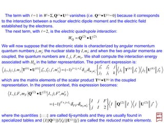 The quadrupole moment of a nucleus is a measure of the departure of the mean
distribution of nuclear charge from spherical symmetry. It is positive for a distribution
which is prolate ellipsoid (e.g., like a football), negative for an oblate (e.g., like a door
knob), and zero for a spherically symmetric distribution. Some nuclei that possess
quadrupole moments are 2H (+), 14N (+), 17O (−), and 35Cl (−).
Referring to a coordinate system (see Figure) whose origin is located within the
nucleus, the electrostatic interaction, W, between a single electron (with charge e) and a
nucleus containing Z protons is:
∑=
=
Z
e
W
1p pe
2
rr −−−−
Coordinate system for the equation
W=Σp (e2/|re – rp|) .
∑ ∑
∞
= −=
+
>
<
+
=
0
1eepp
*
pe
),(),(
12
1
π4
1
l
l
l
l
l
ll
l
ll
lm
mm
r
r
YY ϕθϕθ
rr −−−−
Another variation of this equation is obtained by writing:
2017
MRT
From a relation we obtained earlier – that is 1/|r1 −−−− r2|=
ΣlΣml
[4π/(2l +1)](r<
l/r>
l+1)Yl
ml*(θ1,ϕ1)Yl
ml (θ2,ϕ2) – we get:
in which re is the position vector of the electron, rp is the position vector of the p-th
proton, and the sum is taken over all Z protons.
∑−=
=•=•
l
l
ll
llll
l
ll
m
mm
YY ),(),(),(),( eepp
*
ee
)(
pp
)()(
e
)(
p ϕθϕθϕθϕθ YYYY
∑
∞
=
+
>
<
•
+
=
0
1
)(
p
)(
e
pe
12
1
π4
1
l
l
l
ll
l r
r
YY
rr −−−−
Substitution in 1/|r1 −−−− r2|above yields:
z
y
x
rp re
|re − rp | e
Z eO
68
 